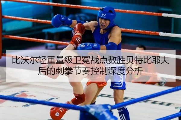 比沃尔轻重量级卫冕战点数胜贝特比耶夫后的刺拳节奏控制深度分析