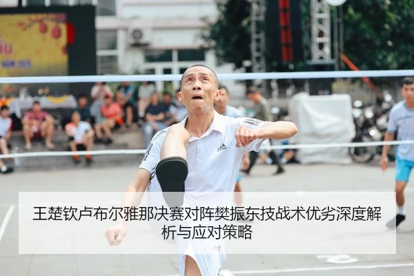 王楚钦卢布尔雅那决赛对阵樊振东技战术优劣深度解析与应对策略