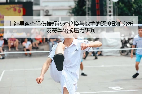 上海男篮李强伤情好转对轮换与战术的深度影响分析及赛季轮换压力研判