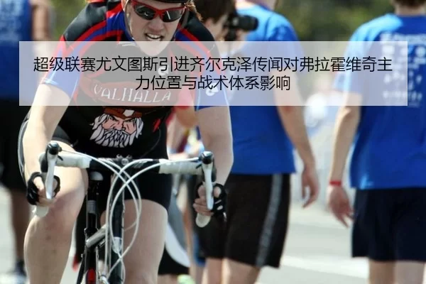 超级联赛尤文图斯引进齐尔克泽传闻对弗拉霍维奇主力位置与战术体系影响