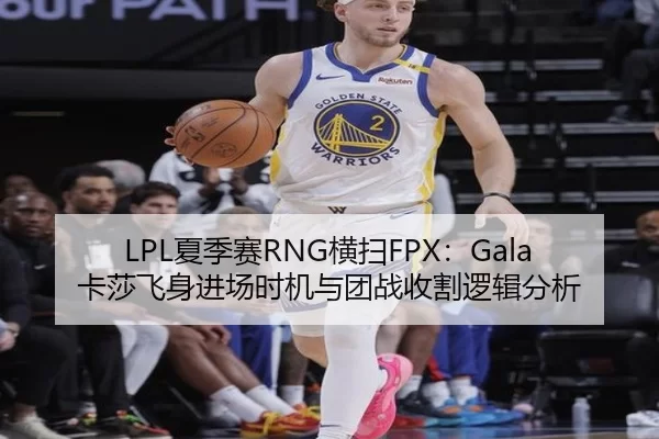 LPL夏季赛RNG横扫FPX：Gala卡莎飞身进场时机与团战收割逻辑分析